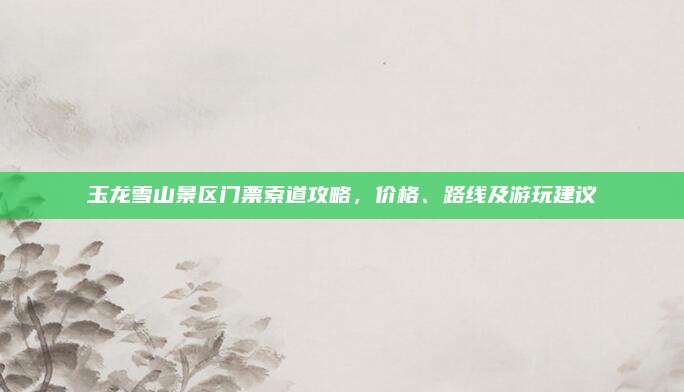 玉龙雪山景区门票索道攻略,价格、路线及游玩建议