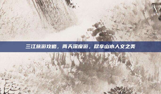 三江旅游攻略，两天深度游，尽享山水人文之美