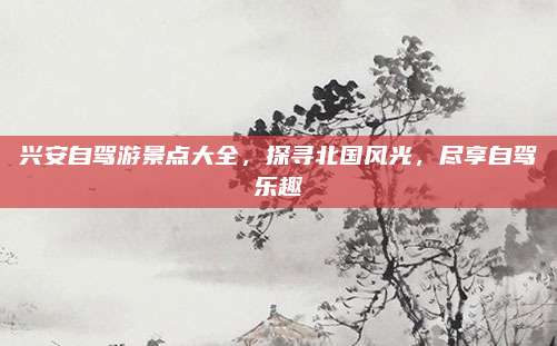 兴安自驾游景点大全,探寻北国风光,尽享自驾乐趣