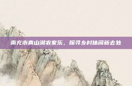 南充市青山湖农家乐，探寻乡村休闲新去处