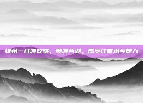杭州一日游攻略,畅游西湖,感受江南水乡魅力