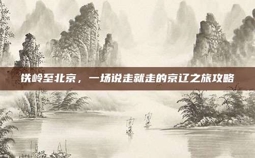 铁岭至北京，一场说走就走的京辽之旅攻略