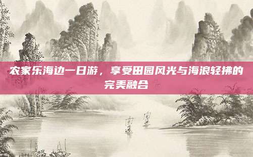 农家乐海边一日游,享受田园风光与海浪轻拂的完美融合