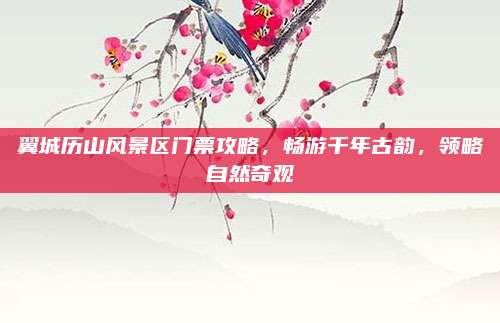 翼城历山风景区门票攻略,畅游千年古韵,领略自然奇观