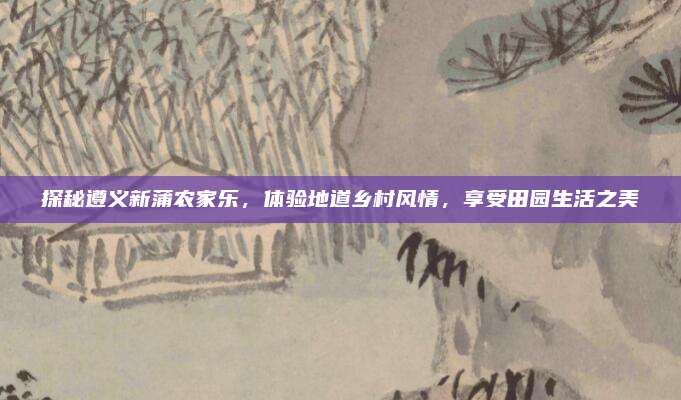 探秘遵义新蒲农家乐，体验地道乡村风情，享受田园生活之美