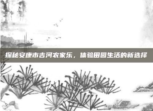 探秘安康市吉河农家乐,体验田园生活的新选择