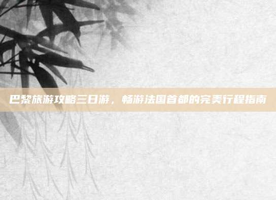 巴黎旅游攻略三日游,畅游法国首都的完美行程指南