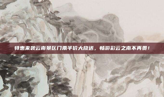 特惠来袭云南景区门票半价大放送,畅游彩云之南不再贵!