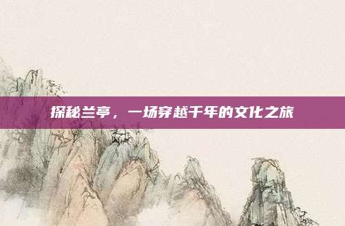 探秘兰亭,一场穿越千年的文化之旅