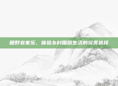 田野农家乐，体验乡村田园生活的完美选择