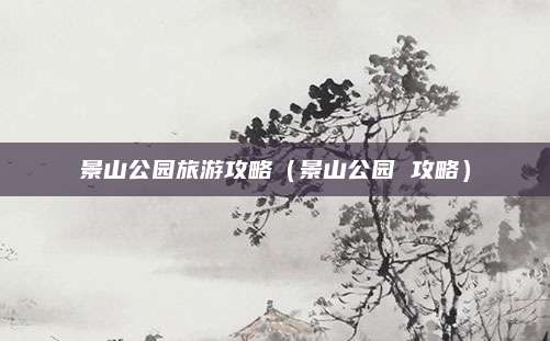 景山公园旅游攻略(景山公园 攻略)