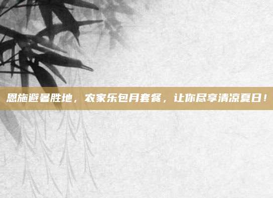 恩施避暑胜地,农家乐包月套餐,让你尽享清凉夏日!
