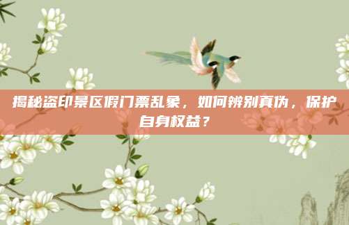 揭秘盗印景区假门票乱象，如何辨别真伪，保护自身权益？