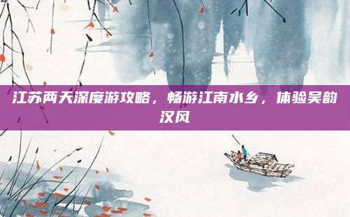 江苏两天深度游攻略,畅游江南水乡,体验吴韵汉风