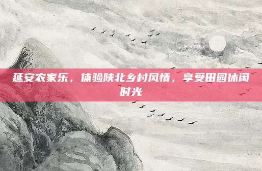 延安农家乐,体验陕北乡村风情,享受田园休闲时光