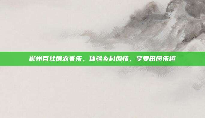 郴州百灶居农家乐,体验乡村风情,享受田园乐趣