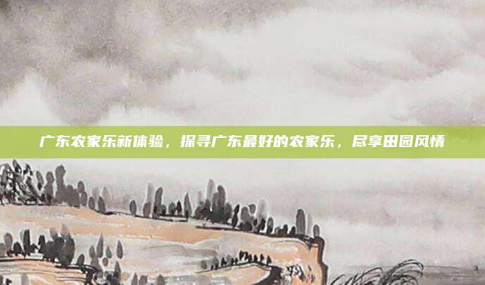 广东农家乐新体验，探寻广东最好的农家乐，尽享田园风情