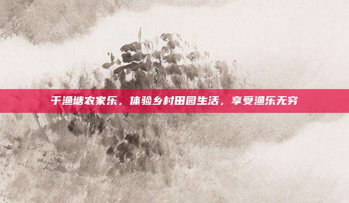 千渔塘农家乐，体验乡村田园生活，享受渔乐无穷