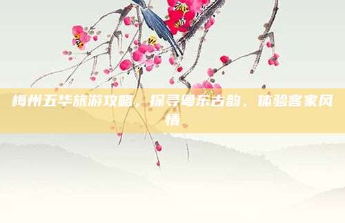 梅州五华旅游攻略,探寻粤东古韵,体验客家风情