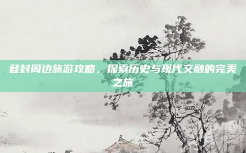 登封周边旅游攻略，探索历史与现代交融的完美之旅