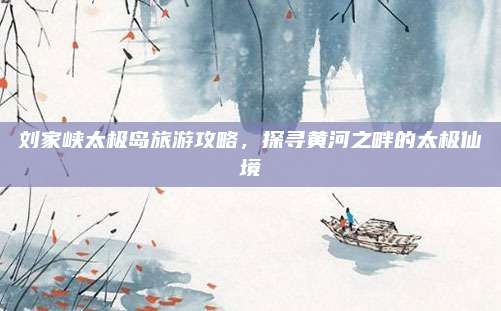 刘家峡太极岛旅游攻略,探寻黄河之畔的太极仙境