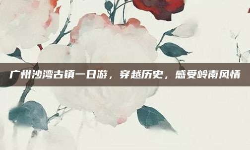 广州沙湾古镇一日游，穿越历史，感受岭南风情