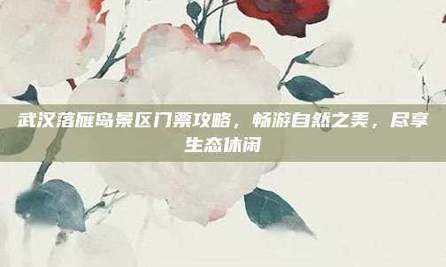 武汉落雁岛景区门票攻略,畅游自然之美,尽享生态休闲