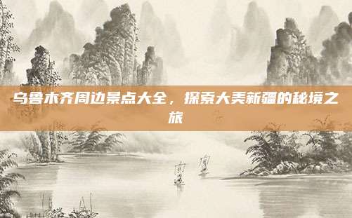 乌鲁木齐周边景点大全,探索大美新疆的秘境之旅