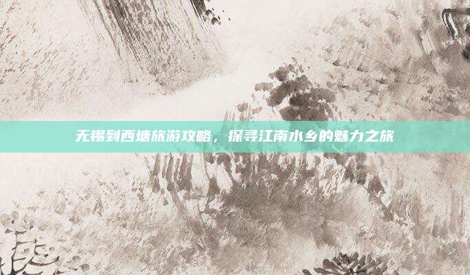 无锡到西塘旅游攻略,探寻江南水乡的魅力之旅