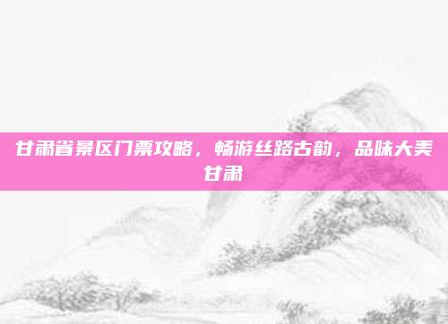 甘肃省景区门票攻略,畅游丝路古韵,品味大美甘肃