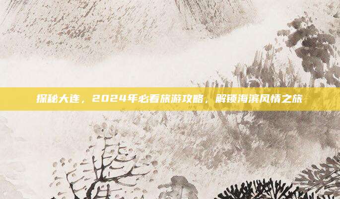 探秘大连,2024年必看旅游攻略,解锁海滨风情之旅