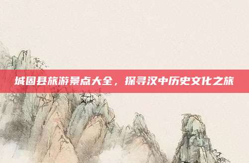 城固县旅游景点大全,探寻汉中历史文化之旅