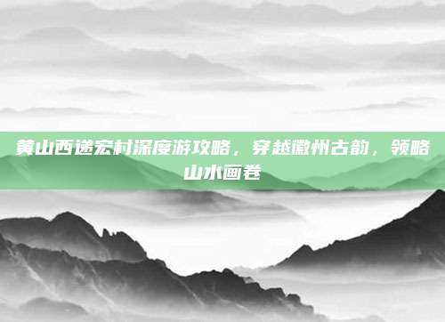黄山西递宏村深度游攻略,穿越徽州古韵,领略山水画卷
