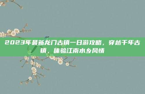 2023年最新龙门古镇一日游攻略，穿越千年古镇，体验江南水乡风情