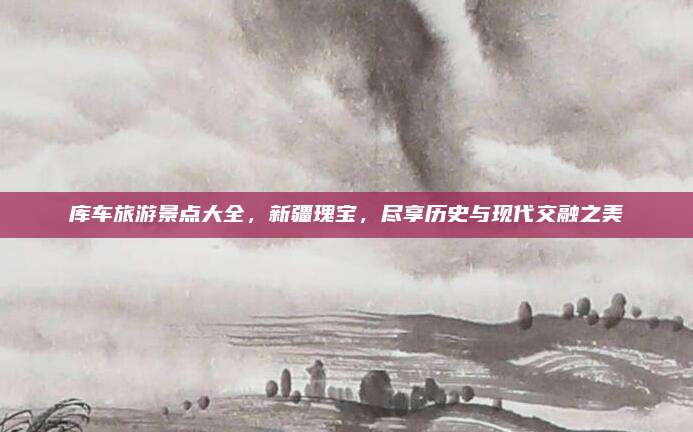 库车旅游景点大全,新疆瑰宝,尽享历史与现代交融之美