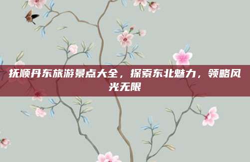 抚顺丹东旅游景点大全,探索东北魅力,领略风光无限