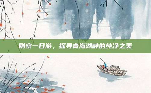 刚察一日游,探寻青海湖畔的纯净之美