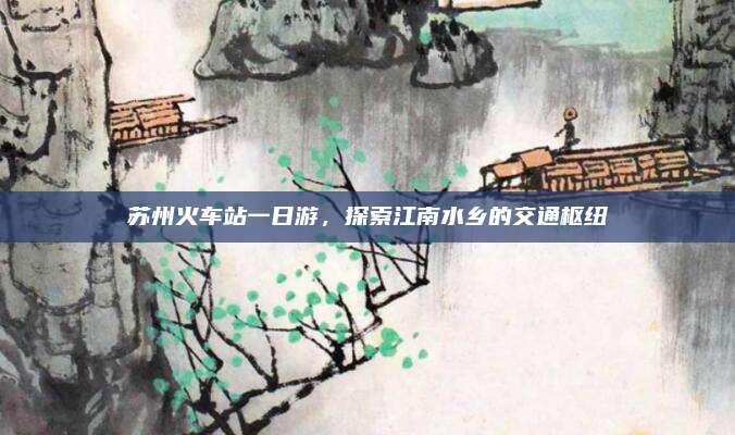 苏州火车站一日游,探索江南水乡的交通枢纽