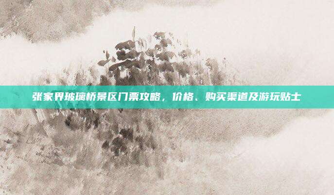 张家界玻璃桥景区门票攻略,价格、购买渠道及游玩贴士