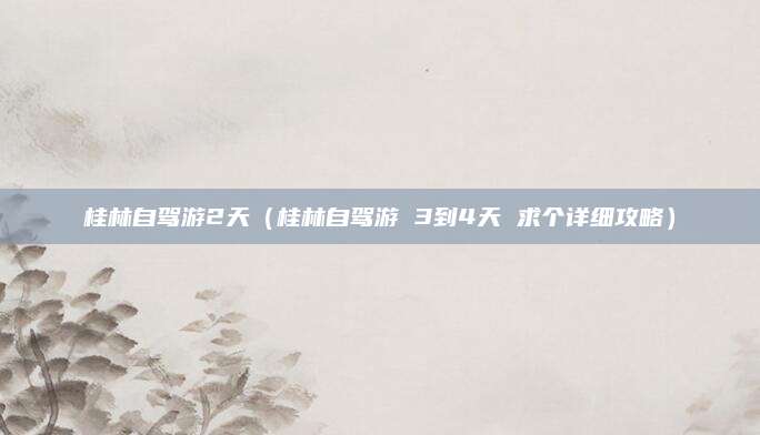 桂林自驾游2天（桂林自驾游 3到4天 求个详细攻略）