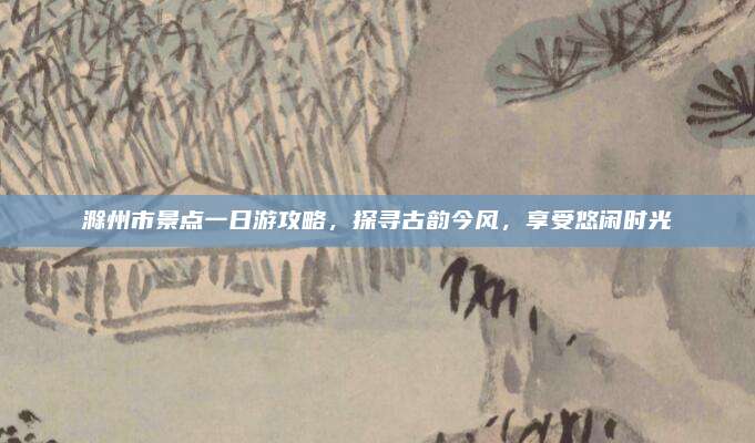 滁州市景点一日游攻略，探寻古韵今风，享受悠闲时光