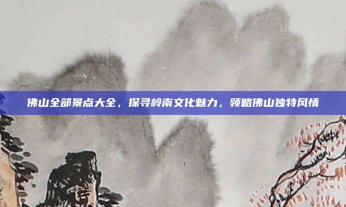 佛山全部景点大全，探寻岭南文化魅力，领略佛山独特风情