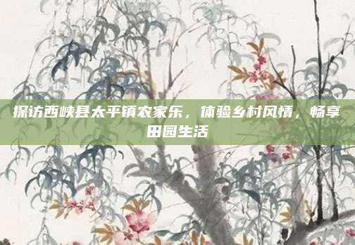 探访西峡县太平镇农家乐，体验乡村风情，畅享田园生活