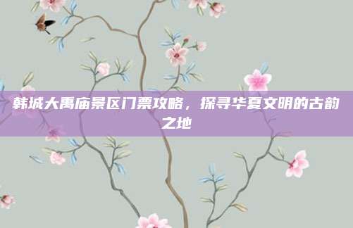韩城大禹庙景区门票攻略,探寻华夏文明的古韵之地