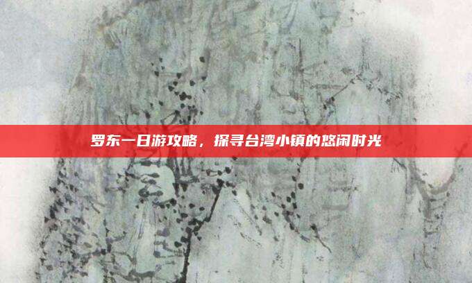 罗东一日游攻略,探寻台湾小镇的悠闲时光