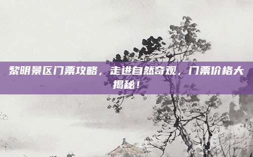 黎明景区门票攻略，走进自然奇观，门票价格大揭秘！