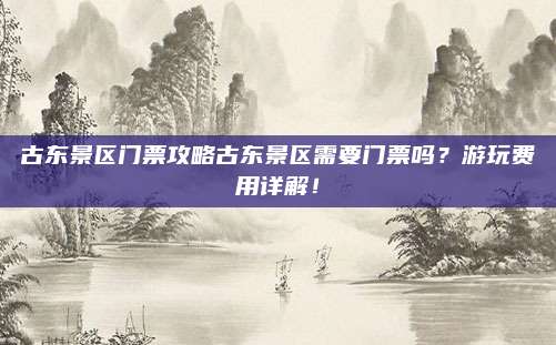 古东景区门票攻略古东景区需要门票吗？游玩费用详解！