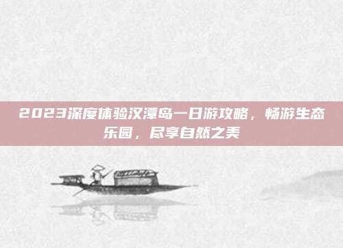 2023深度体验汉潭岛一日游攻略,畅游生态乐园,尽享自然之美