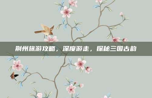 荆州旅游攻略,深度游走,探秘三国古韵