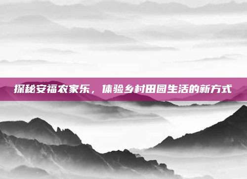 探秘安福农家乐，体验乡村田园生活的新方式
